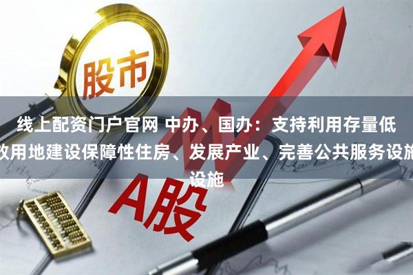线上配资门户官网 中办、国办：支持利用存量低效用地建设保障性住房、发展产业、完善公共服务设施
