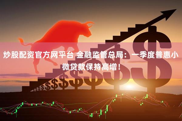 炒股配资官方网平台 金融监管总局：一季度普惠小微贷款保持高增！