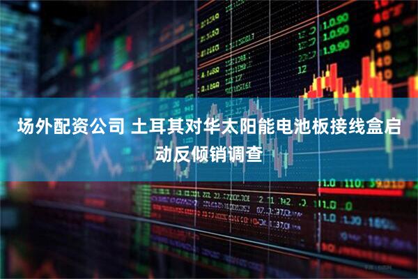 场外配资公司 土耳其对华太阳能电池板接线盒启动反倾销调查