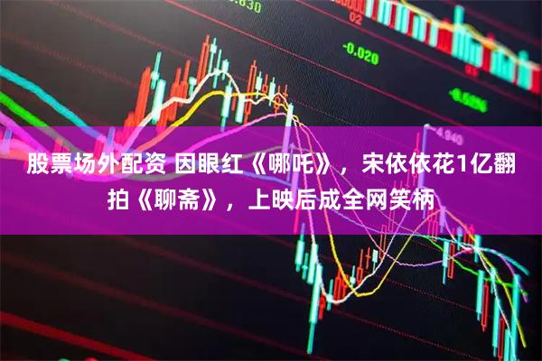 股票场外配资 因眼红《哪吒》，宋依依花1亿翻拍《聊斋》，上映后成全网笑柄