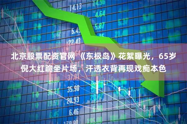 北京股票配资官网 《东极岛》花絮曝光，65岁倪大红跪坐片场，汗透衣背再现戏痴本色