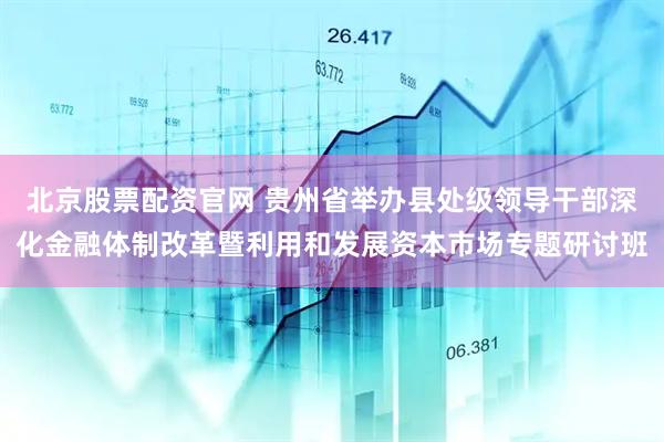 北京股票配资官网 贵州省举办县处级领导干部深化金融体制改革暨利用和发展资本市场专题研讨班
