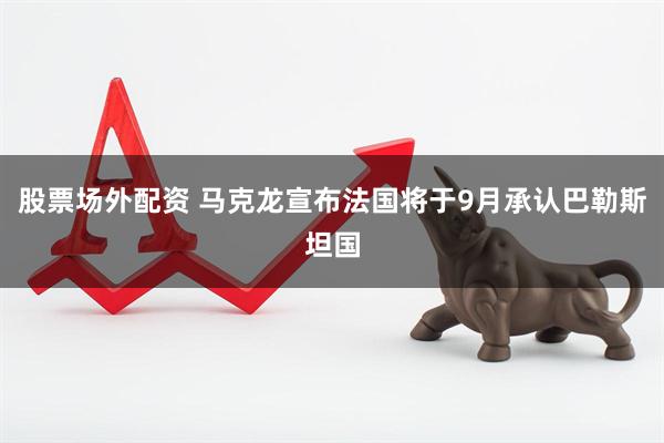 股票场外配资 马克龙宣布法国将于9月承认巴勒斯坦国