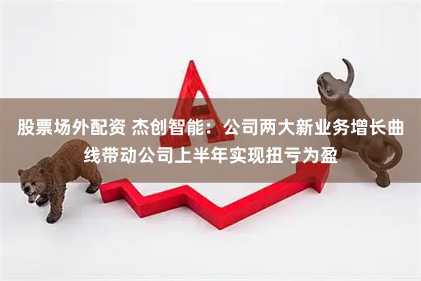 股票场外配资 杰创智能：公司两大新业务增长曲线带动公司上半年实现扭亏为盈