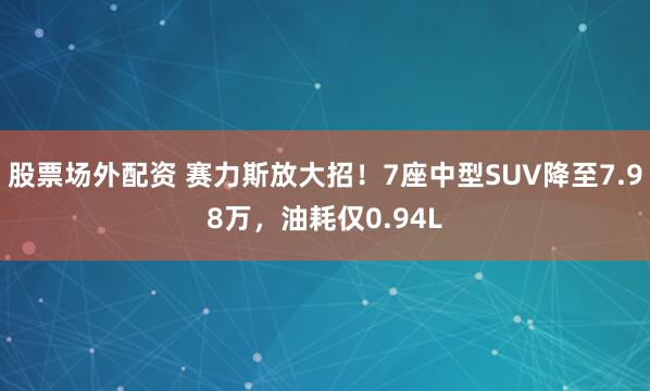 股票场外配资 赛力斯放大招！7座中型SUV降至7.98万，油耗仅0.94L