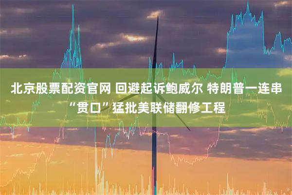 北京股票配资官网 回避起诉鲍威尔 特朗普一连串“贯口”猛批美联储翻修工程