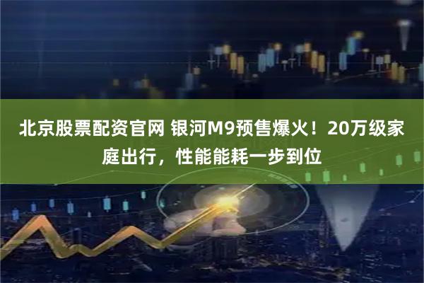 北京股票配资官网 银河M9预售爆火！20万级家庭出行，性能能耗一步到位