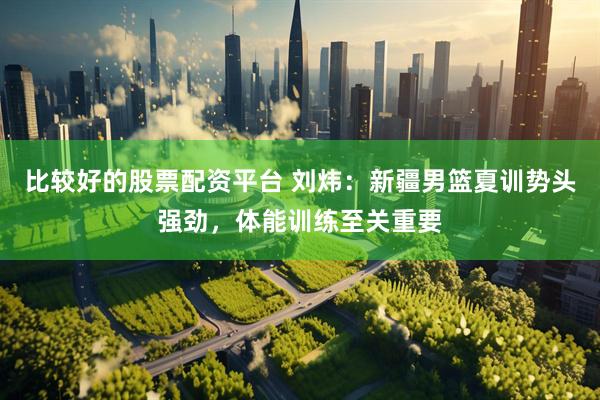 比较好的股票配资平台 刘炜：新疆男篮夏训势头强劲，体能训练至关重要