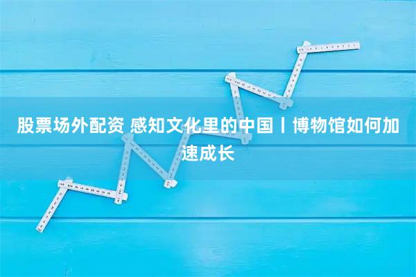 股票场外配资 感知文化里的中国丨博物馆如何加速成长