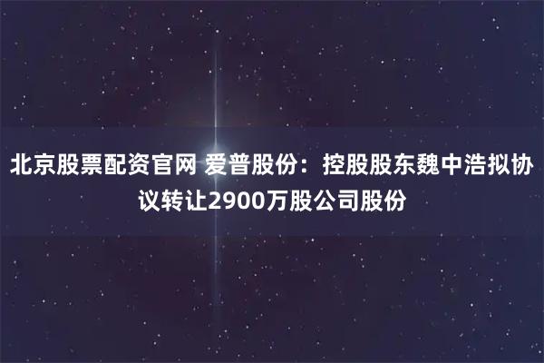 北京股票配资官网 爱普股份：控股股东魏中浩拟协议转让2900万股公司股份