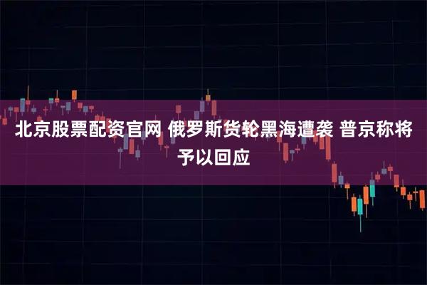 北京股票配资官网 俄罗斯货轮黑海遭袭 普京称将予以回应