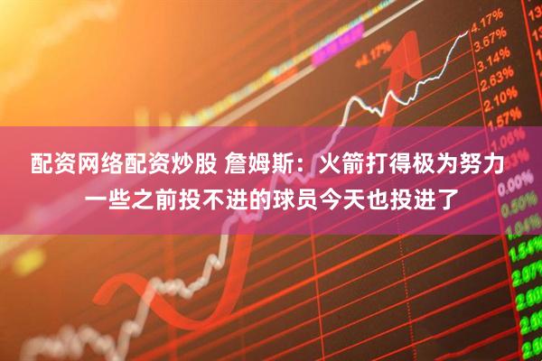 配资网络配资炒股 詹姆斯：火箭打得极为努力 一些之前投不进的球员今天也投进了