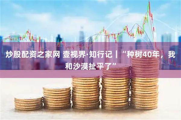 炒股配资之家网 壹视界·知行记｜“种树40年，我和沙漠扯平了”