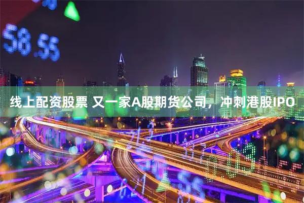 线上配资股票 又一家A股期货公司，冲刺港股IPO