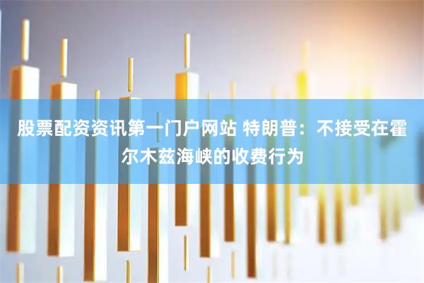 股票配资资讯第一门户网站 特朗普：不接受在霍尔木兹海峡的收费行为