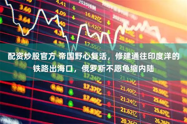 配资炒股官方 帝国野心复活，修建通往印度洋的铁路出海口，俄罗斯不愿龟缩内陆