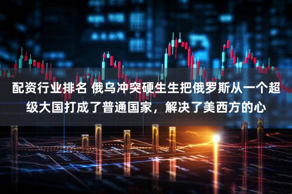 配资行业排名 俄乌冲突硬生生把俄罗斯从一个超级大国打成了普通国家，解决了美西方的心