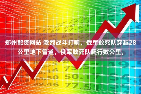 郑州配资网站 激烈战斗打响，俄军敢死队穿越28公里地下管道，俄军敢死队爬行数公里，