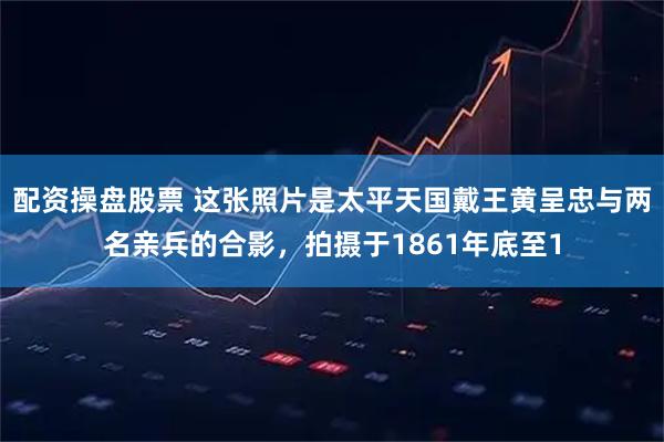 配资操盘股票 这张照片是太平天国戴王黄呈忠与两名亲兵的合影，拍摄于1861年底至1