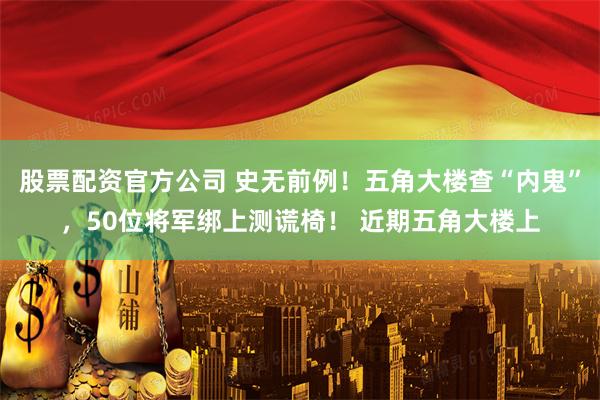 股票配资官方公司 史无前例！五角大楼查“内鬼”，50位将军绑上测谎椅！ 近期五角大楼上