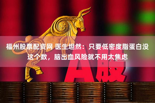 福州股票配资网 医生坦然：只要低密度脂蛋白没这个数，脑出血风险就不用太焦虑
