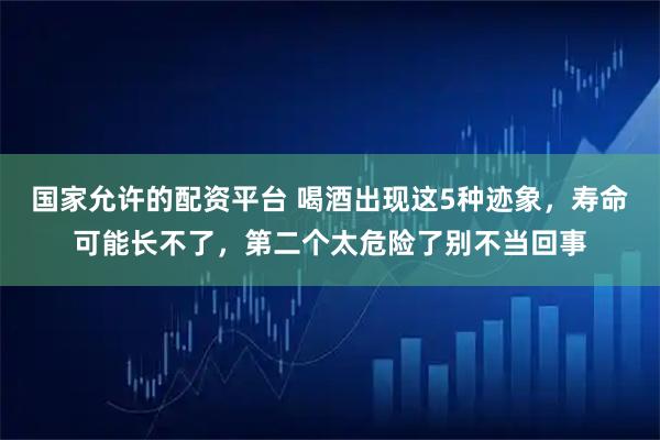 国家允许的配资平台 喝酒出现这5种迹象，寿命可能长不了，第二个太危险了别不当回事