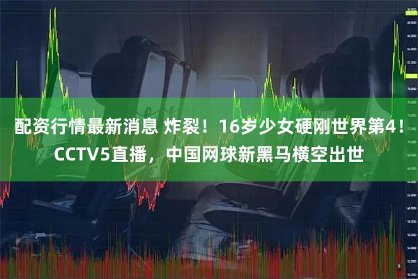 配资行情最新消息 炸裂！16岁少女硬刚世界第4！CCTV5直播，中国网球新黑马横空出世