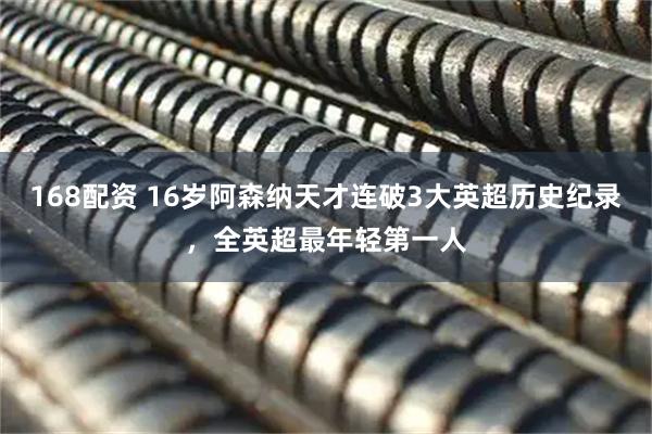 168配资 16岁阿森纳天才连破3大英超历史纪录，全英超最年轻第一人
